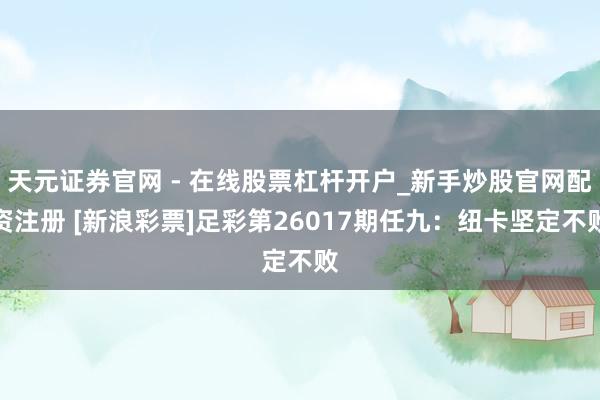天元证券官网 - 在线股票杠杆开户_新手炒股官网配资注册 [新浪彩票]足彩第26017期任九：纽卡坚定不败