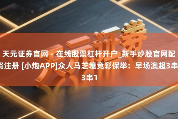 天元证券官网 - 在线股票杠杆开户_新手炒股官网配资注册 [小炮APP]众人马芝壤竞彩保举：早场澳超3串1