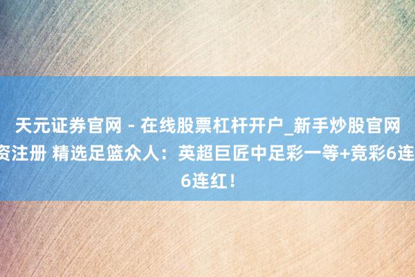 天元证券官网 - 在线股票杠杆开户_新手炒股官网配资注册 精选足篮众人：英超巨匠中足彩一等+竞彩6连红！