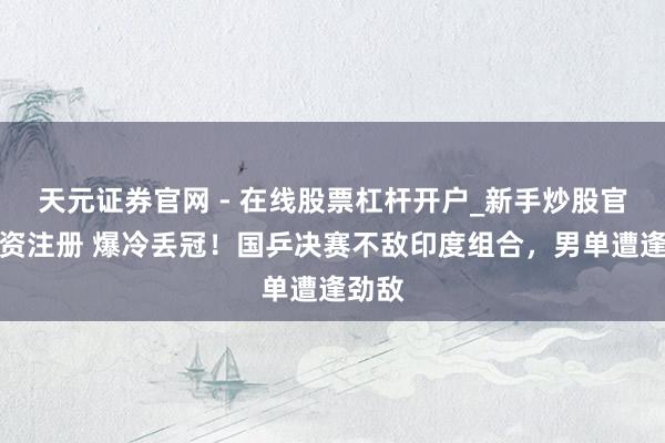 天元证券官网 - 在线股票杠杆开户_新手炒股官网配资注册 爆冷丢冠！国乒决赛不敌印度组合，男单遭逢劲敌