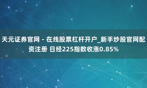 天元证券官网 - 在线股票杠杆开户_新手炒股官网配资注册 日经225指数收涨0.85%