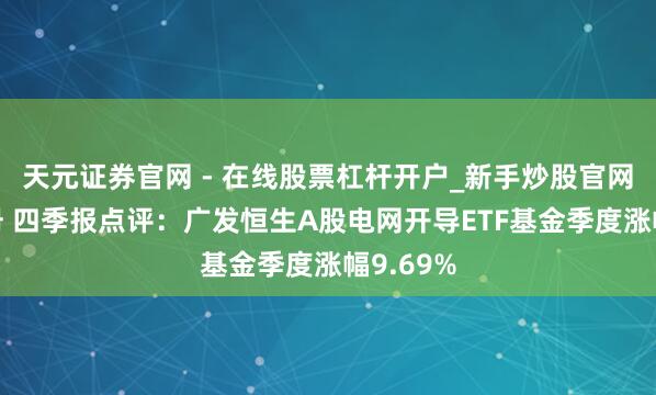 天元证券官网 - 在线股票杠杆开户_新手炒股官网配资注册 四季报点评：广发恒生A股电网开导ETF基金季度涨幅9.69%