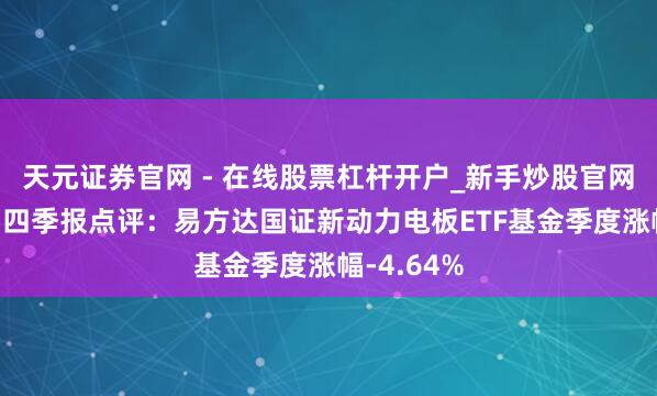 天元证券官网 - 在线股票杠杆开户_新手炒股官网配资注册 四季报点评：易方达国证新动力电板ETF基金季度涨幅-4.64%