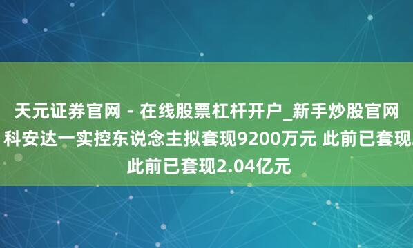 天元证券官网 - 在线股票杠杆开户_新手炒股官网配资注册 科安达一实控东说念主拟套现9200万元 此前已套现2.04亿元