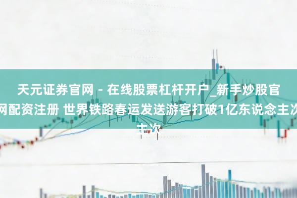 天元证券官网 - 在线股票杠杆开户_新手炒股官网配资注册 世界铁路春运发送游客打破1亿东说念主次